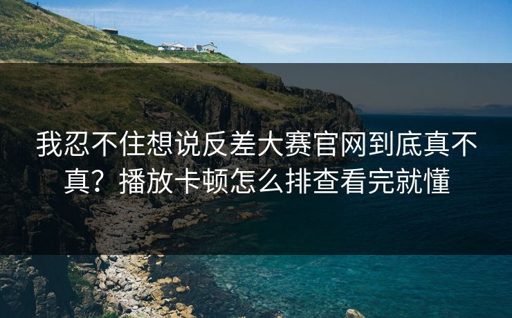 我忍不住想说反差大赛官网到底真不真？播放卡顿怎么排查看完就懂