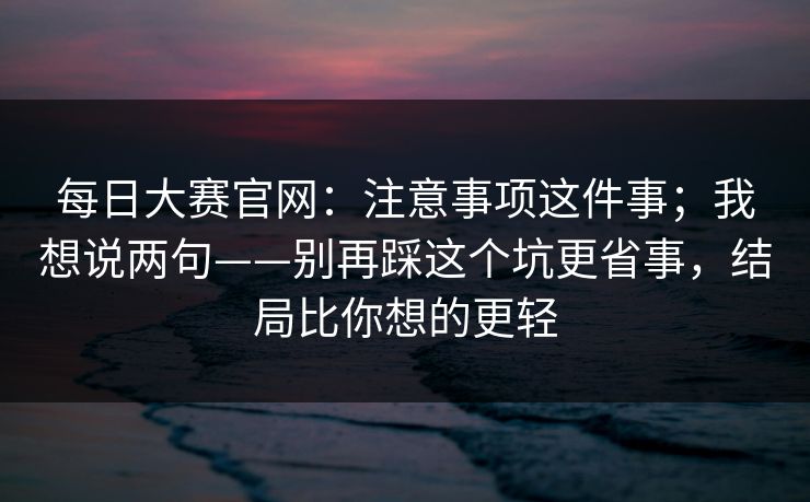 每日大赛官网：注意事项这件事；我想说两句——别再踩这个坑更省事，结局比你想的更轻