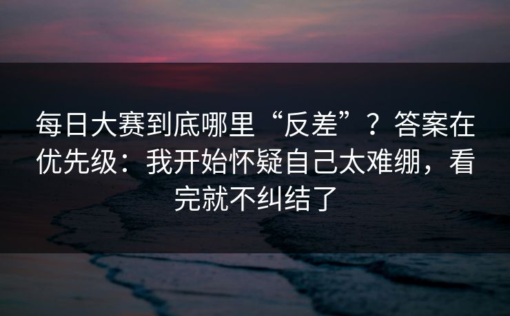 每日大赛到底哪里“反差”？答案在优先级：我开始怀疑自己太难绷，看完就不纠结了
