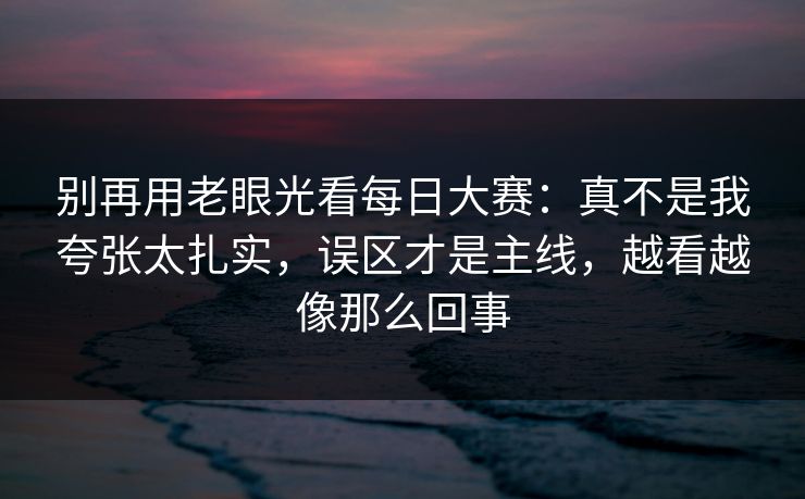别再用老眼光看每日大赛：真不是我夸张太扎实，误区才是主线，越看越像那么回事