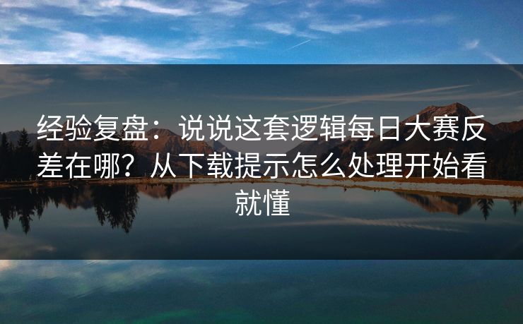 经验复盘：说说这套逻辑每日大赛反差在哪？从下载提示怎么处理开始看就懂