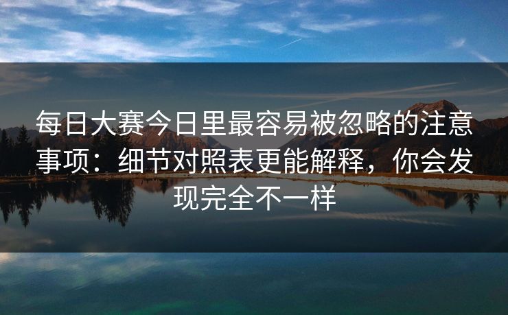 每日大赛今日里最容易被忽略的注意事项:细节对照表更能解释,你会发现完全不一样 每日大赛今日里最容易被忽略的注意事项:细节对照表更能解释,你会发现完全不一样