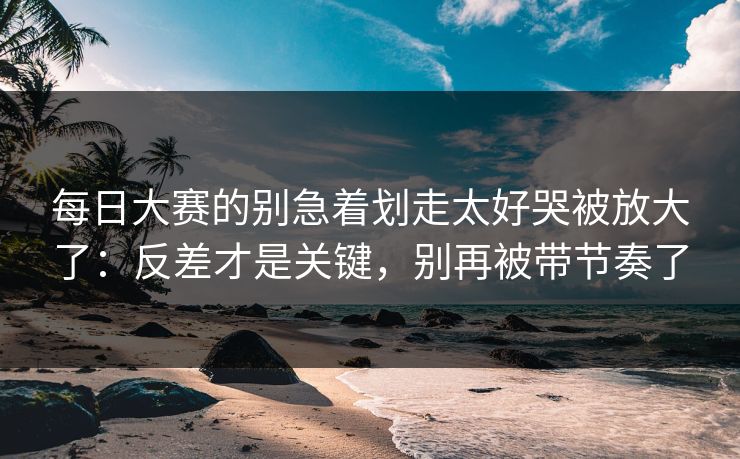 每日大赛的别急着划走太好哭被放大了:反差才是关键,别再被带节奏了 每日大赛的别急着划走太好哭被放大了:反差才是关键,别再被带节奏了