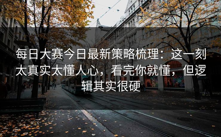 每日大赛今日最新策略梳理：这一刻太真实太懂人心，看完你就懂，但逻辑其实很硬