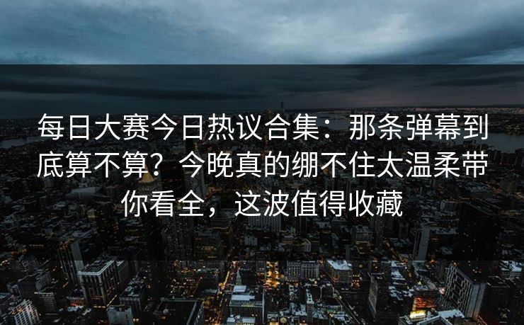 每日大赛今日热议合集：那条弹幕到底算不算？今晚真的绷不住太温柔带你看全，这波值得收藏