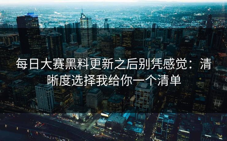 每日大赛黑料更新之后别凭感觉：清晰度选择我给你一个清单
