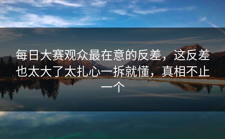 每日大赛观众最在意的反差，这反差也太大了太扎心一拆就懂，真相不止一个