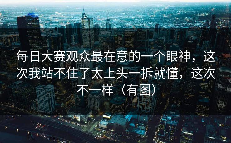 每日大赛观众最在意的一个眼神,这次我站不住了太上头一拆就懂,这次不一样(有图) 每日大赛观众最在意的一个眼神,这次我站不住了太上头一拆就懂,这次不一样(有图)