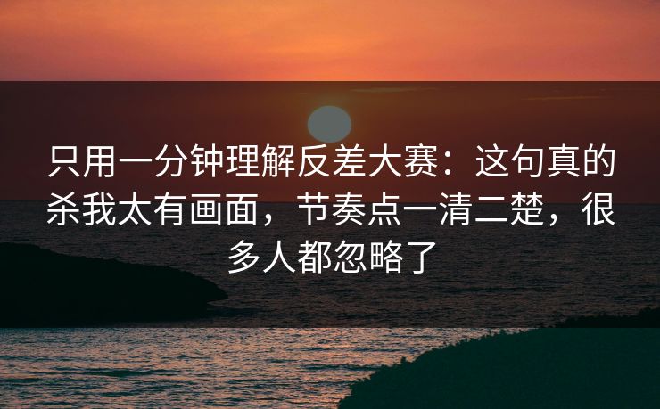 只用一分钟理解反差大赛：这句真的杀我太有画面，节奏点一清二楚，很多人都忽略了