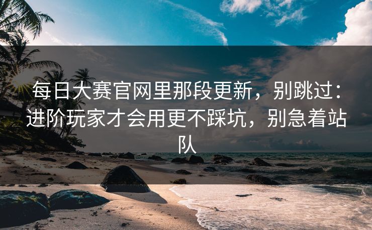 每日大赛官网里那段更新，别跳过：进阶玩家才会用更不踩坑，别急着站队