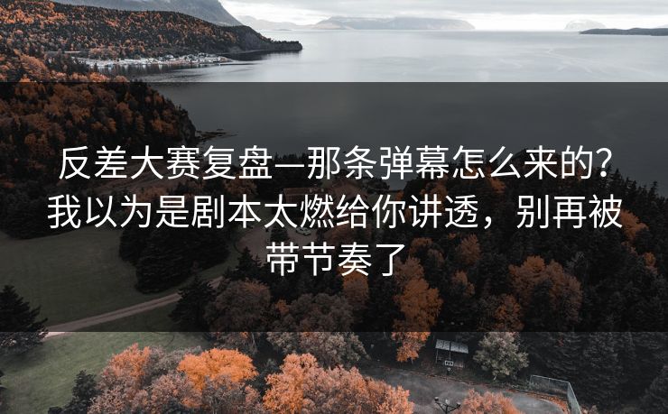 反差大赛复盘—那条弹幕怎么来的？我以为是剧本太燃给你讲透，别再被带节奏了