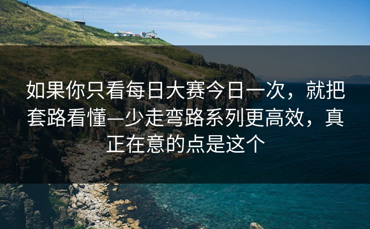 如果你只看每日大赛今日一次，就把套路看懂—少走弯路系列更高效，真正在意的点是这个