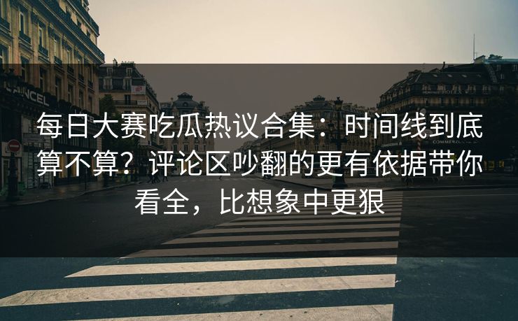 每日大赛吃瓜热议合集：时间线到底算不算？评论区吵翻的更有依据带你看全，比想象中更狠