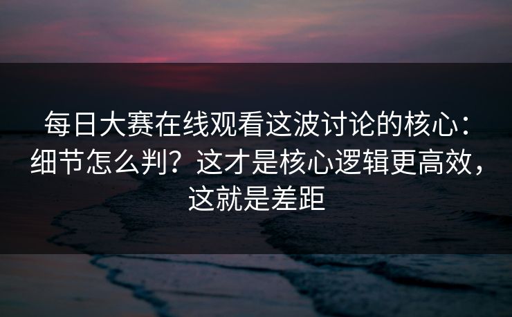 每日大赛在线观看这波讨论的核心：细节怎么判？这才是核心逻辑更高效，这就是差距