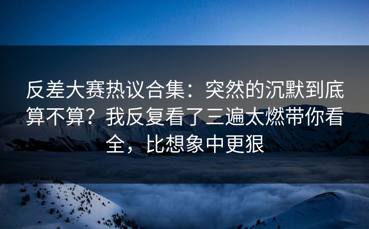 反差大赛热议合集：突然的沉默到底算不算？我反复看了三遍太燃带你看全，比想象中更狠