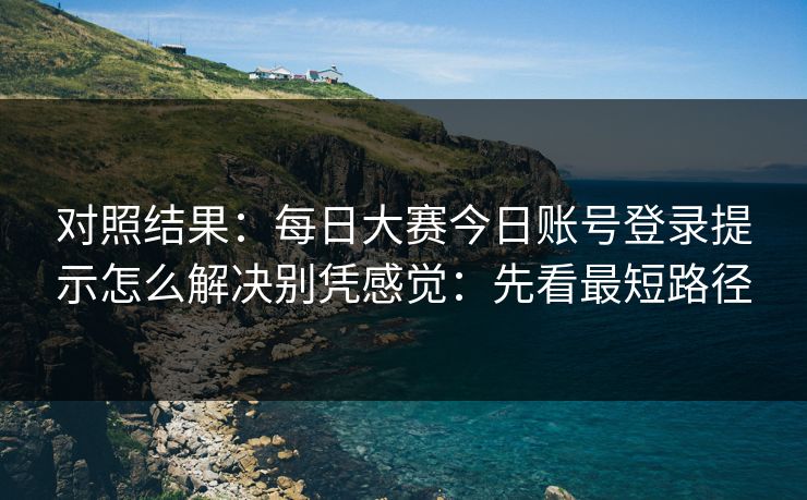 对照结果：每日大赛今日账号登录提示怎么解决别凭感觉：先看最短路径