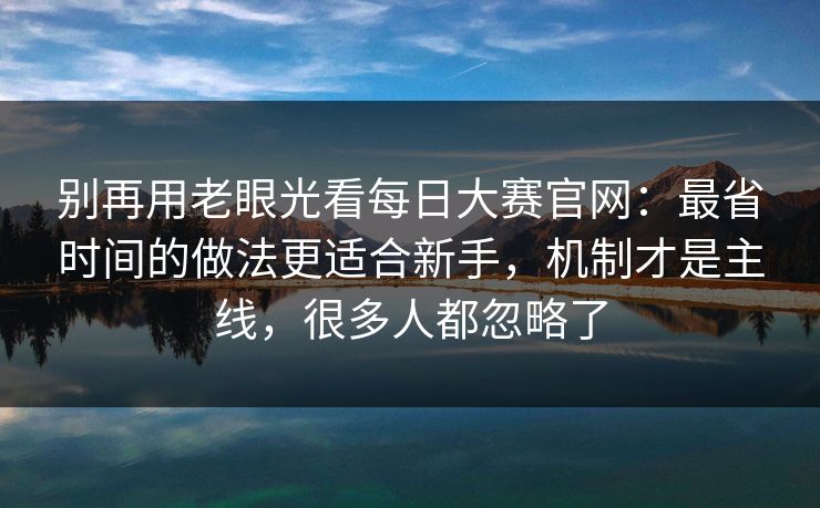 别再用老眼光看每日大赛官网：最省时间的做法更适合新手，机制才是主线，很多人都忽略了