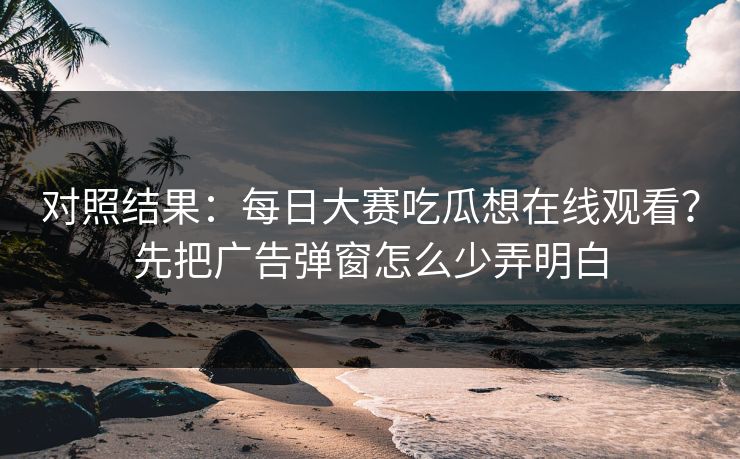 对照结果：每日大赛吃瓜想在线观看？先把广告弹窗怎么少弄明白