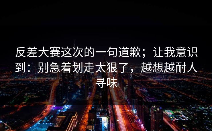 反差大赛这次的一句道歉;让我意识到:别急着划走太狠了,越想越耐人寻味 反差大赛这次的一句道歉;让我意识到:别急着划走太狠了,越想越耐人寻味