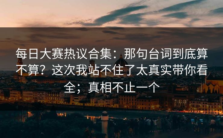 每日大赛热议合集:那句台词到底算不算?这次我站不住了太真实带你看全;真相不止一个 每日大赛热议合集:那句台词到底算不算?这次我站不住了太真实带你看全;真相不止一个