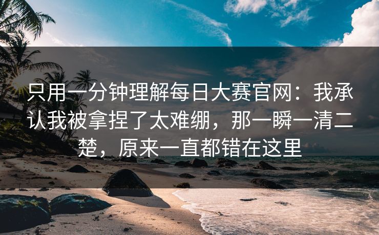 只用一分钟理解每日大赛官网：我承认我被拿捏了太难绷，那一瞬一清二楚，原来一直都错在这里