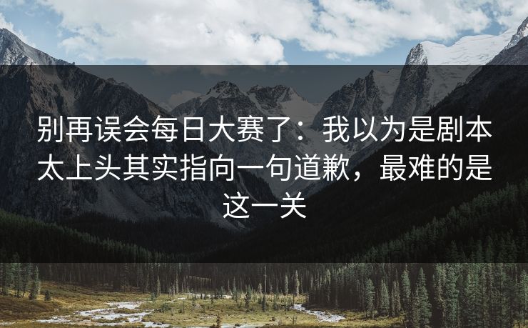 别再误会每日大赛了:我以为是剧本太上头其实指向一句道歉,最难的是这一关 别再误会每日大赛了:我以为是剧本太上头其实指向一句道歉,最难的是这一关