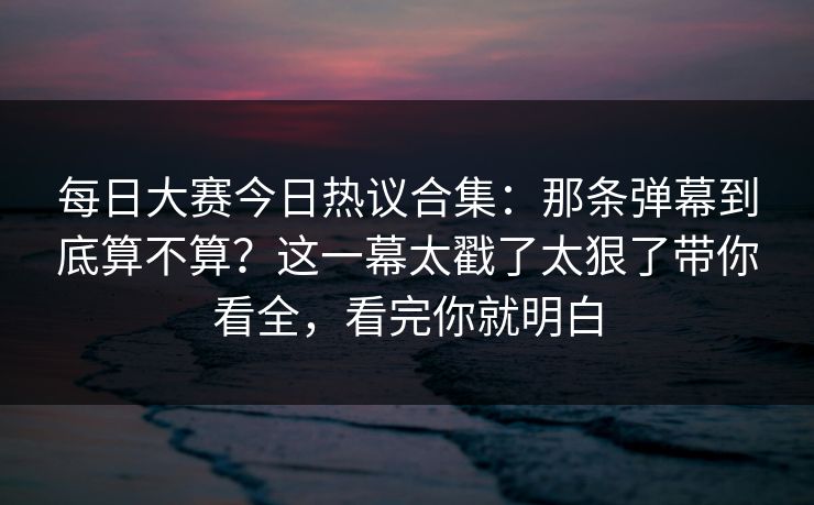 每日大赛今日热议合集:那条弹幕到底算不算?这一幕太戳了太狠了带你看全,看完你就明白 每日大赛今日热议合集:那条弹幕到底算不算?这一幕太戳了太狠了带你看全,看完你就明白